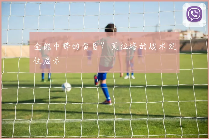 全能中锋的黄昏？莫拉塔的战术定位启示