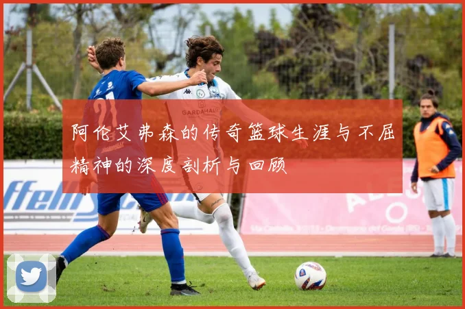 阿伦艾弗森的传奇篮球生涯与不屈精神的深度剖析与回顾