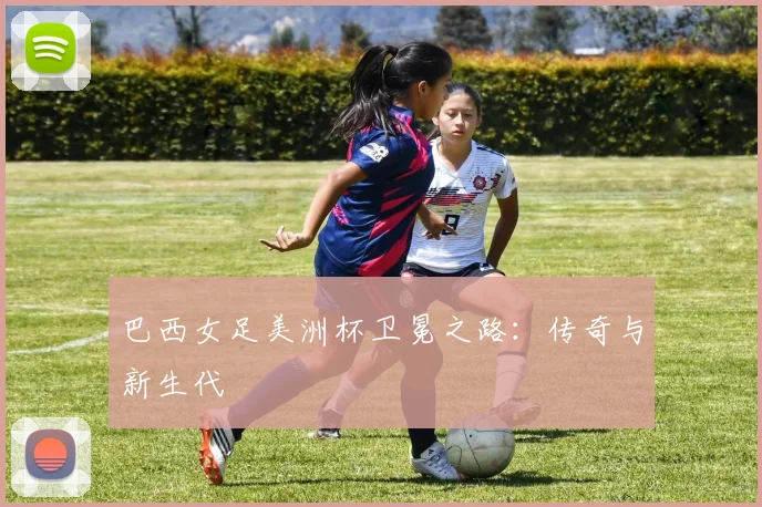 巴西女足美洲杯卫冕之路：传奇与新生代