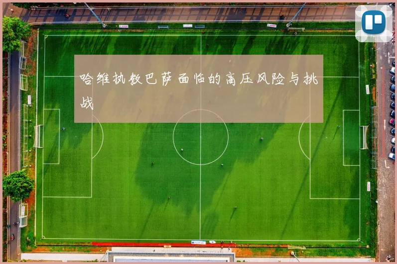 哈维执教巴萨面临的高压风险与挑战