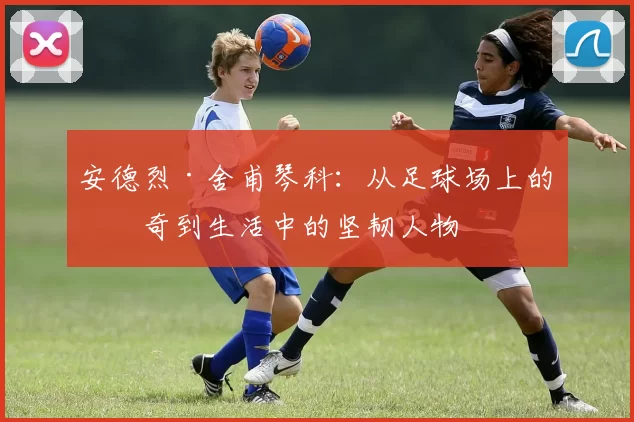 安德烈·舍甫琴科：从足球场上的传奇到生活中的坚韧人物