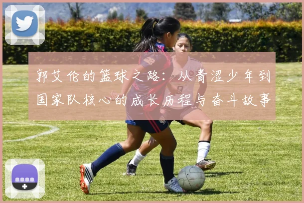 郭艾伦的篮球之路：从青涩少年到国家队核心的成长历程与奋斗故事