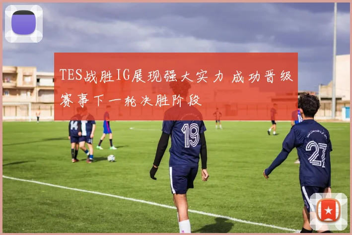 TES战胜IG展现强大实力 成功晋级赛事下一轮决胜阶段