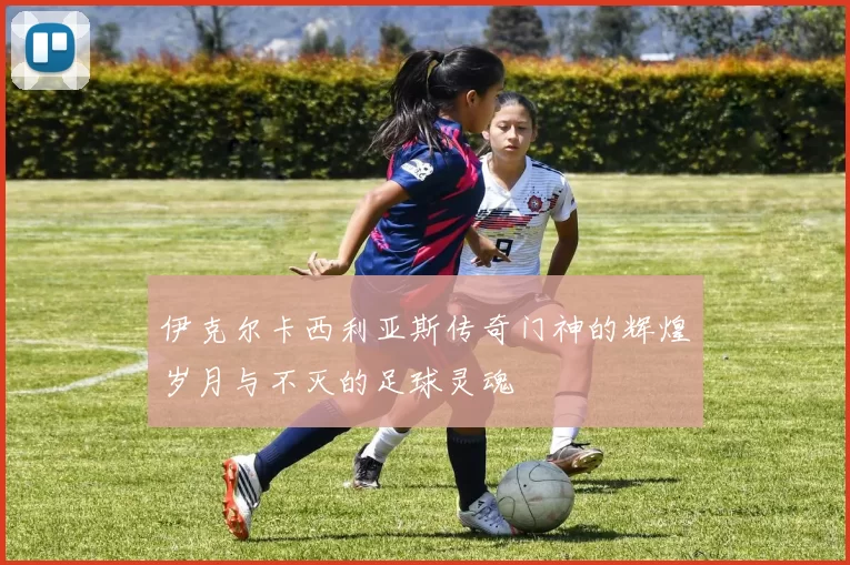 伊克尔卡西利亚斯传奇门神的辉煌岁月与不灭的足球灵魂
