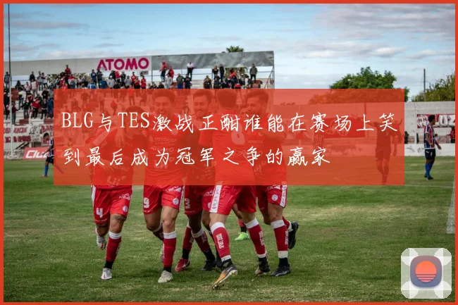 BLG与TES激战正酣谁能在赛场上笑到最后成为冠军之争的赢家