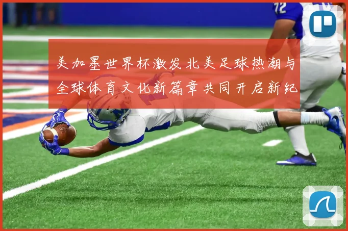 美加墨世界杯激发北美足球热潮与全球体育文化新篇章共同开启新纪