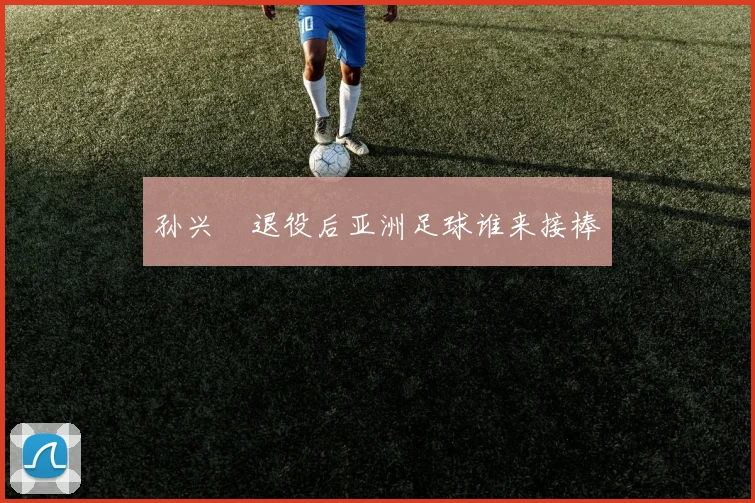孙兴慜退役后亚洲足球谁来接棒