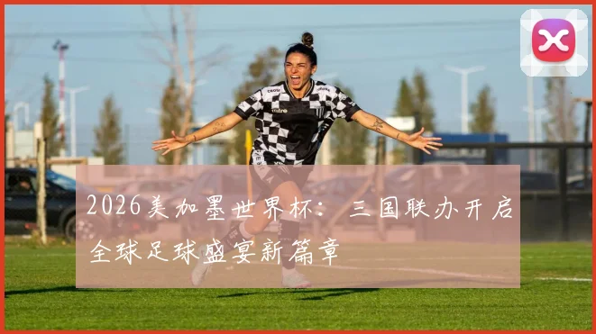 2026美加墨世界杯：三国联办开启全球足球盛宴新篇章