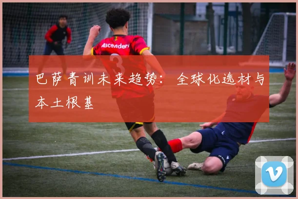 巴萨青训未来趋势：全球化选材与本土根基