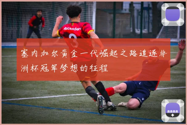 塞内加尔黄金一代崛起之路追逐非洲杯冠军梦想的征程
