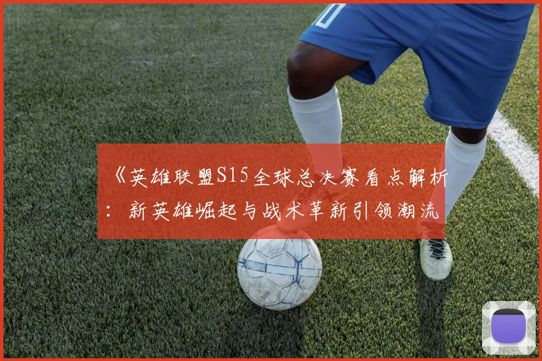《英雄联盟S15全球总决赛看点解析：新英雄崛起与战术革新引领潮流》