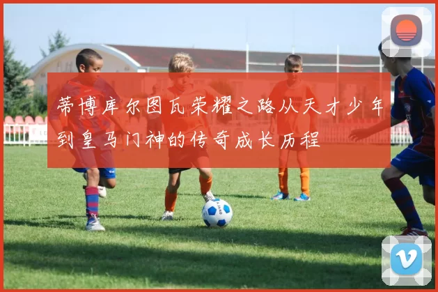 蒂博库尔图瓦荣耀之路从天才少年到皇马门神的传奇成长历程